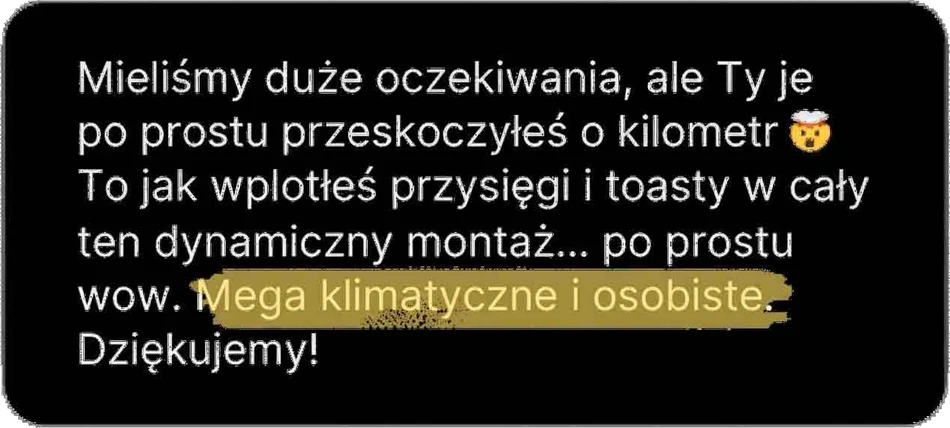 Mieliśmy duże oczekiwania, ale Ty je po prostu przeskoczyłeś o kilometr. To, jak wplotłeś przysięgi i toasty w cały ten dynamiczny montaż… po prostu wow. Mega klimatyczne i osobiste. Dziękujemy!