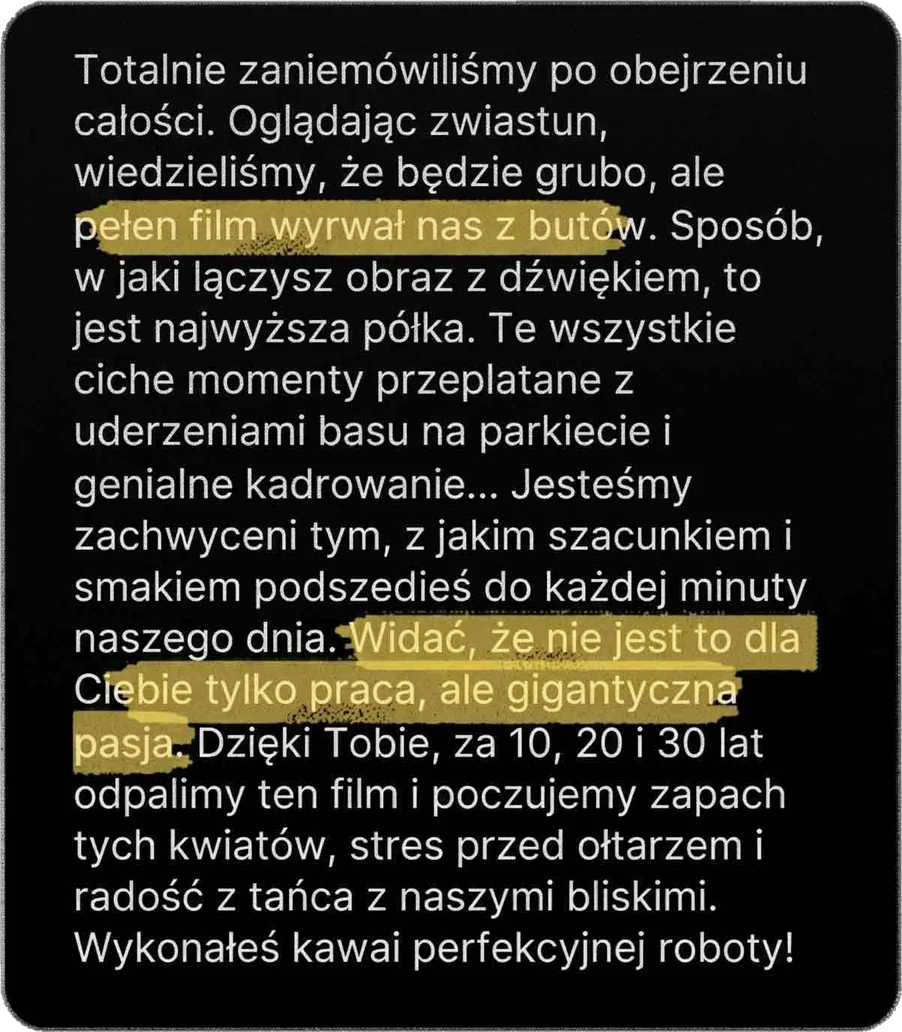 Totalnie zaniemówiliśmy po obejrzeniu całości. Oglądając zwiastun, wiedzieliśmy, że będzie grubo, ale pełen film wyrwał nas z butów. Sposób, w jaki łączysz obraz z dźwiękiem, to jest najwyższa półka. Te wszystkie ciche momenty przeplatane z uderzeniami basu na parkiecie i genialne kadrowanie… Jesteśmy zachwyceni tym, z jakim szacunkiem i smakiem podszedłeś do każdej minuty naszego dnia. Widać, że nie jest to dla Ciebie tylko praca, ale gigantyczna pasja. Dzięki Tobie za 10, 20 i 30 lat odpalimy ten film i poczujemy zapach tych kwiatów, stres przed ołtarzem i radość z tańca z naszymi bliskimi. Wykonałeś kawał perfekcyjnej roboty!