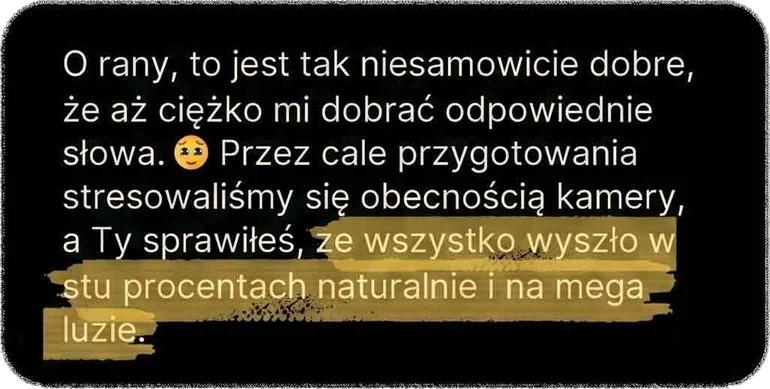 O rany, to jest tak niesamowicie dobre, że aż ciężko mi dobrać odpowiednie słowa. Przez całe przygotowania stresowaliśmy się obecnością kamery, a Ty sprawiłeś, że wszystko wyszło w stu procentach naturalnie i na mega luzie.